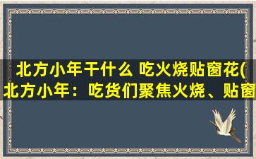 北方小年干什么 吃火烧贴窗花(北方小年：吃货们聚焦火烧、贴窗花！)